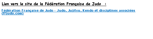 Zone de Texte: Lien vers le site de la Fdration Franaise de Judo  :Fdration Franaise de Judo - Judo, Jujitsu, Kendo et disciplines associes (ffjudo.com) 